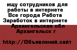 ищу сотрудников для работы в интернете - Все города Работа » Заработок в интернете   . Архангельская обл.,Архангельск г.